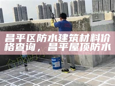 昌平区防水建筑材料价格查询，昌平屋顶防水