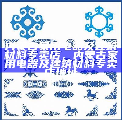 内蒙古家用电器及建筑材料专卖店，内蒙古家用电器及建筑材料专卖店地址