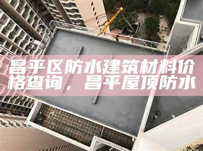 昌平区防水建筑材料价格查询，昌平屋顶防水