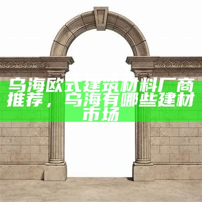 乌海欧式建筑材料厂商推荐，乌海有哪些建材市场