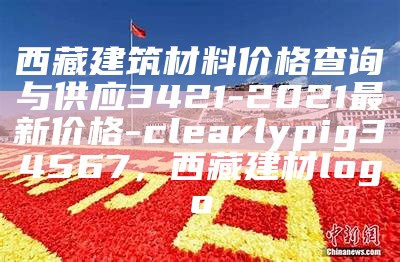 西藏建筑材料价格查询与供应3421-2021最新价格-clearlypig34567，西藏建材logo