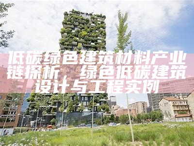 低碳绿色建筑材料产业链探析，绿色低碳建筑设计与工程实例