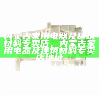 内蒙古家用电器及建筑材料专卖店，内蒙古家用电器及建筑材料专卖店地址