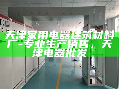 天津家用电器建筑材料厂-专业生产销售，天津电器批发