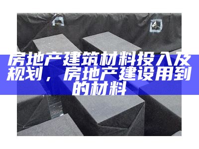 房地产建筑材料投入及规划，房地产建设用到的材料