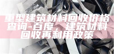 重型建筑材料回收价格查询-百度，建筑材料回收再利用政策